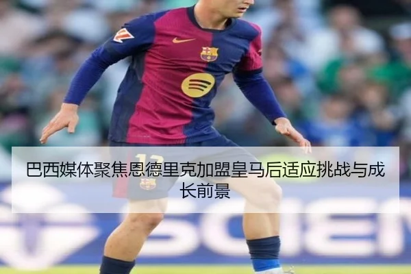 巴西媒体聚焦恩德里克加盟皇马后适应挑战与成长前景