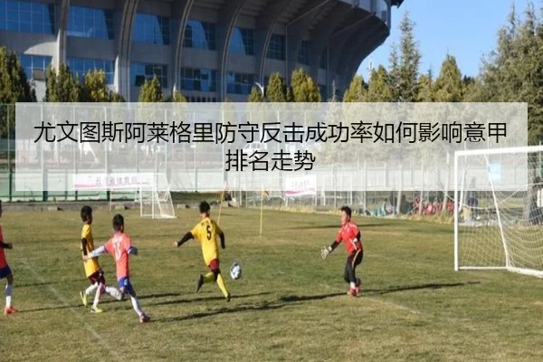 尤文图斯阿莱格里防守反击成功率如何影响意甲排名走势