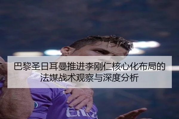 巴黎圣日耳曼推进李刚仁核心化布局的法媒战术观察与深度分析