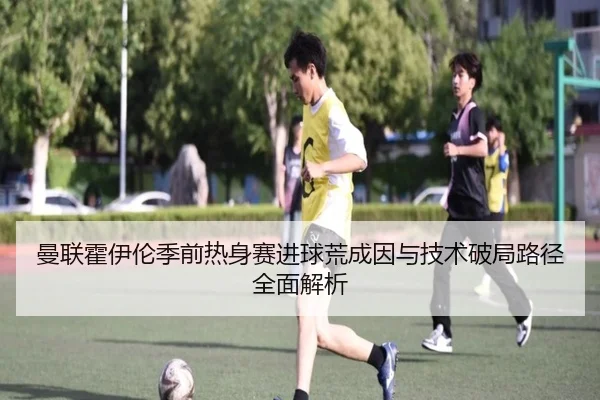曼联霍伊伦季前热身赛进球荒成因与技术破局路径全面解析
