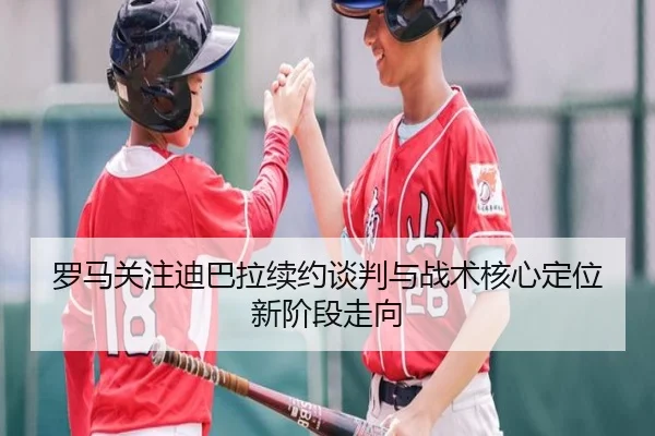 罗马关注迪巴拉续约谈判与战术核心定位新阶段走向